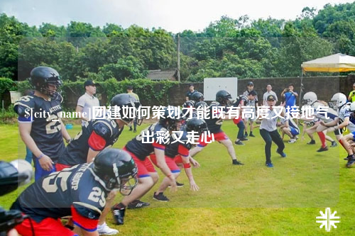 云南团建如何策划才能既有高度又接地气出彩又走心