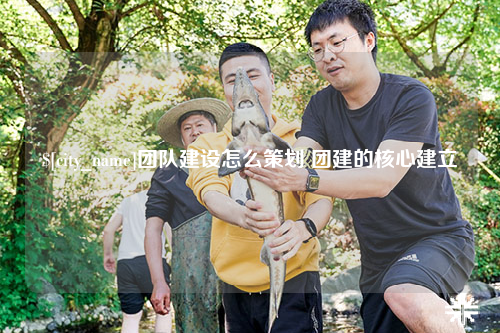 云南团队建设怎么策划 团建的核心建立